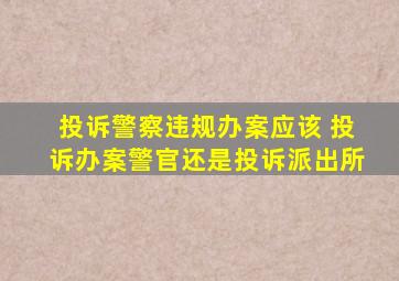 投诉警察违规办案应该 投诉办案警官还是投诉派出所